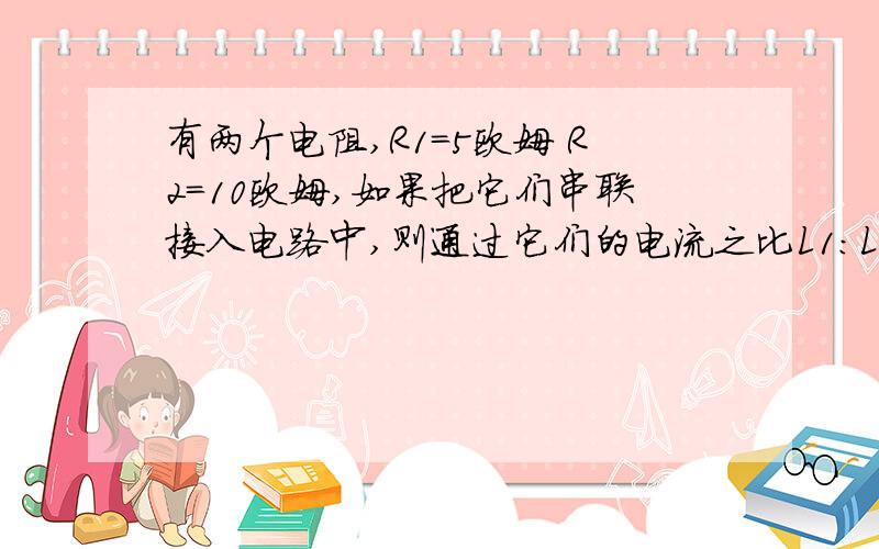 有两个电阻,R1=5欧姆 R2=10欧姆,如果把它们串联接入电路中,则通过它们的电流之比L1:L2=?它们消耗的电率之比p1:p2=?