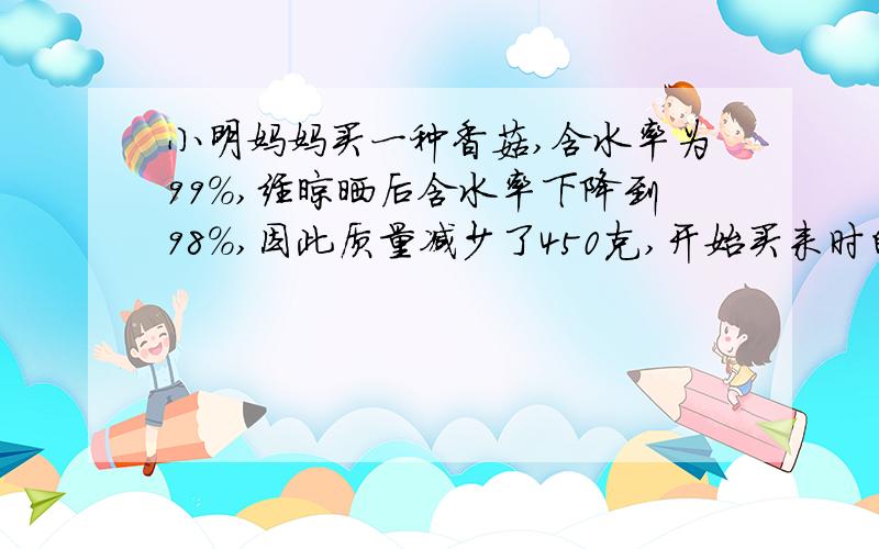 小明妈妈买一种香菇,含水率为99%,经晾晒后含水率下降到98%,因此质量减少了450克,开始买来时的质量是（ ）克