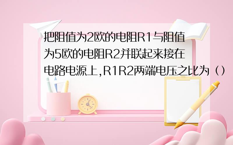 把阻值为2欧的电阻R1与阻值为5欧的电阻R2并联起来接在电路电源上,R1R2两端电压之比为（）,电流之比为（