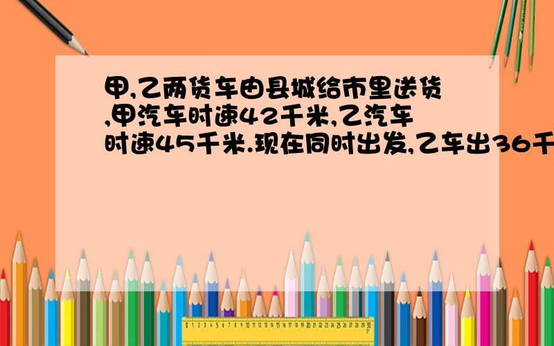 甲,乙两货车由县城给市里送货,甲汽车时速42千米,乙汽车时速45千米.现在同时出发,乙车出36千米时折回县城取东西,立即以原速追甲车,结果比甲车迟到市区1小时24分钟.,求县城间公路长多少千