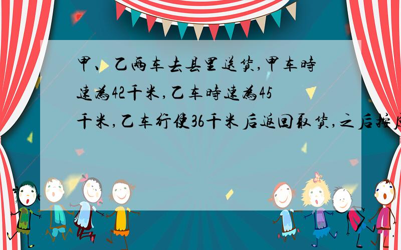 甲、乙两车去县里送货,甲车时速为42千米,乙车时速为45千米,乙车行使36千米后返回取货,之后按原来的...甲、乙两车去县里送货,甲车时速为42千米,乙车时速为45千米,乙车行使36千米后返回取货