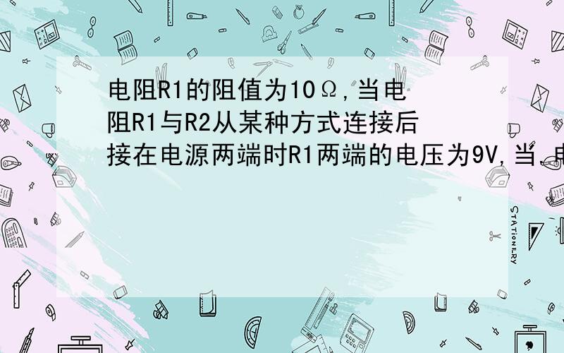 电阻R1的阻值为10Ω,当电阻R1与R2从某种方式连接后接在电源两端时R1两端的电压为9V,当.电阻R1的阻值为10Ω,当电阻R1与R2从某种方式连接后接在电源两端时R1两端的电压为9V,当两电阻以另一种方