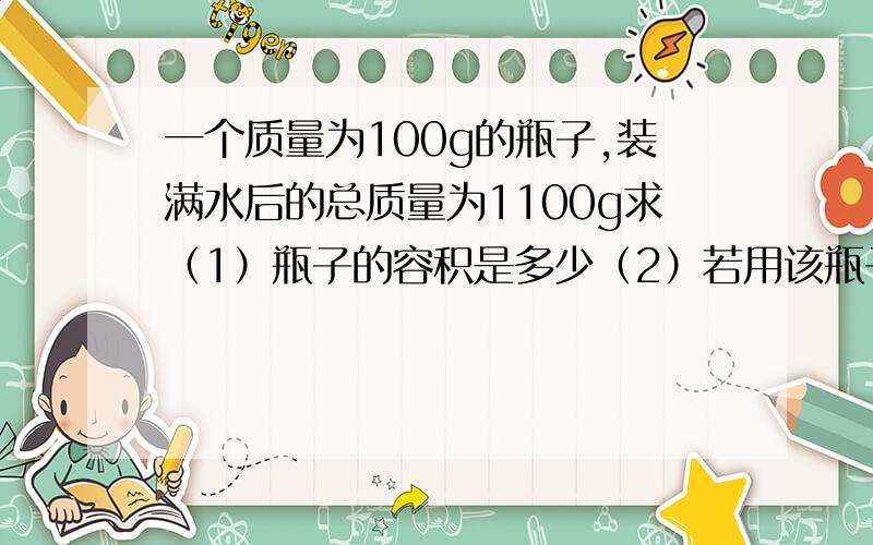 一个质量为100g的瓶子,装满水后的总质量为1100g求（1）瓶子的容积是多少（2）若用该瓶子装满某种液体后总质量为1300g,这种液体的密度多大?