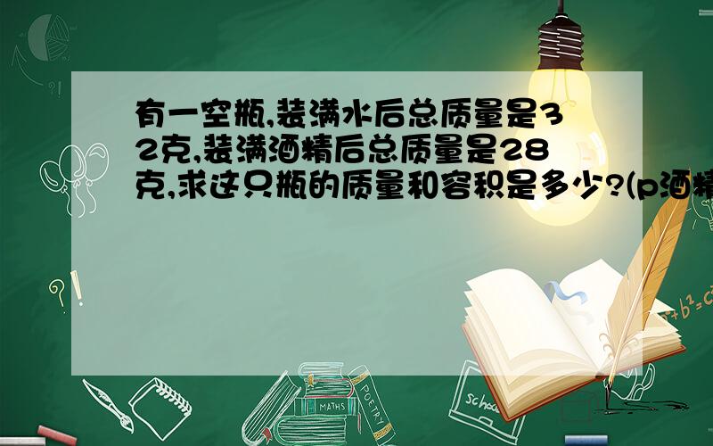 有一空瓶,装满水后总质量是32克,装满酒精后总质量是28克,求这只瓶的质量和容积是多少?(p酒精=0.8g/cm3)