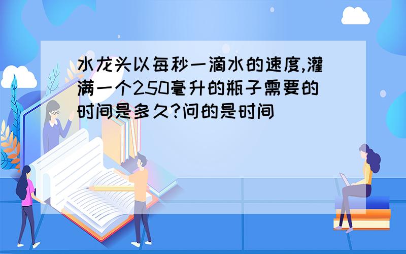 水龙头以每秒一滴水的速度,灌满一个250毫升的瓶子需要的时间是多久?问的是时间