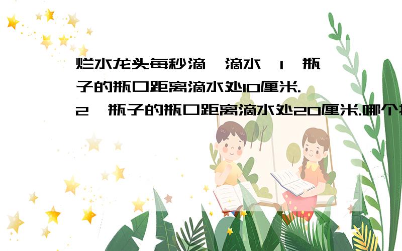 烂水龙头每秒滴一滴水,1、瓶子的瓶口距离滴水处10厘米.2、瓶子的瓶口距离滴水处20厘米.哪个接的快些?