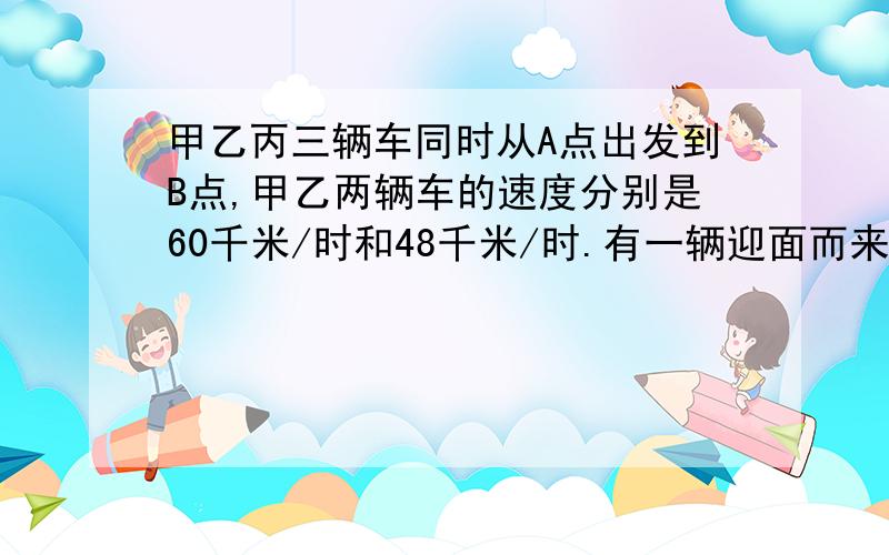 甲乙丙三辆车同时从A点出发到B点,甲乙两辆车的速度分别是60千米/时和48千米/时.有一辆迎面而来的卡车分别在他们出发后6时,7时,8时先后与甲乙丙三辆车相遇.