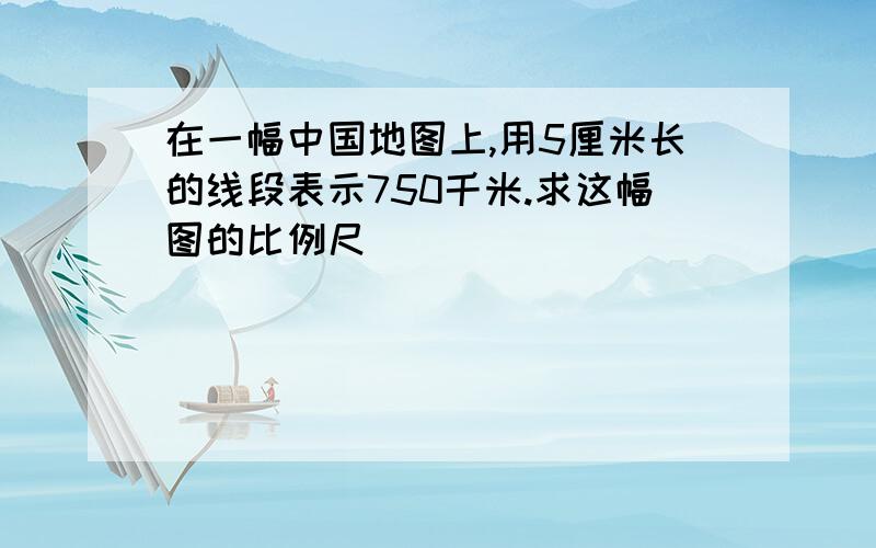 在一幅中国地图上,用5厘米长的线段表示750千米.求这幅图的比例尺