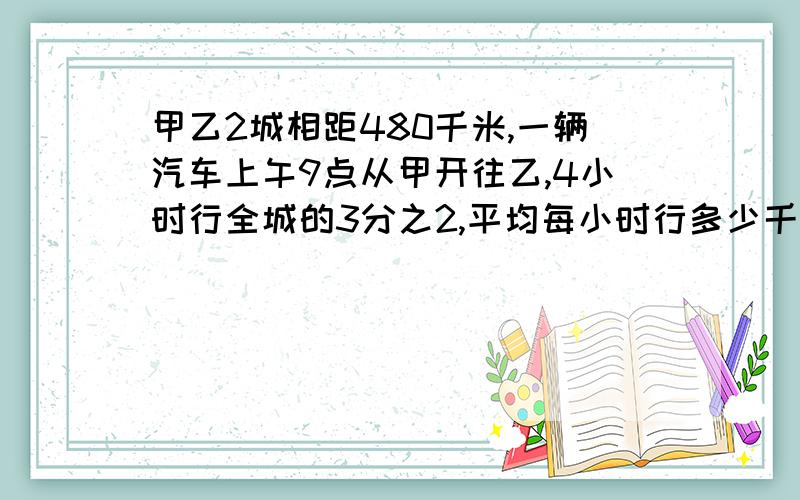 甲乙2城相距480千米,一辆汽车上午9点从甲开往乙,4小时行全城的3分之2,平均每小时行多少千米?列式