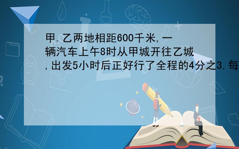 甲.乙两地相距600千米,一辆汽车上午8时从甲城开往乙城,出发5小时后正好行了全程的4分之3,每小时行多少千米