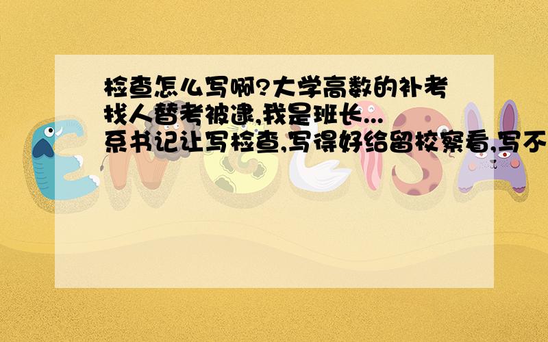 检查怎么写啊?大学高数的补考找人替考被逮,我是班长...系书记让写检查,写得好给留校察看,写不好直接开除学籍...