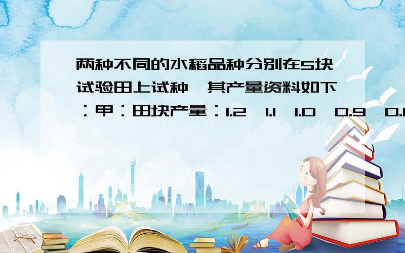 两种不同的水稻品种分别在5块试验田上试种,其产量资料如下：甲：田块产量：1.2,1.1,1.0,0.9,0.8.亩产（千克）：500,475,550,450,525.乙：田块面积：1.2,1.1,1.0,0.9,0.8.亩产：680,500,625,375,300.假定生产条