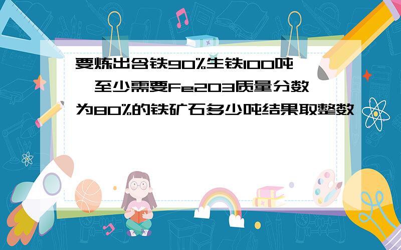 要炼出含铁90%生铁100吨,至少需要Fe2O3质量分数为80%的铁矿石多少吨结果取整数 ,