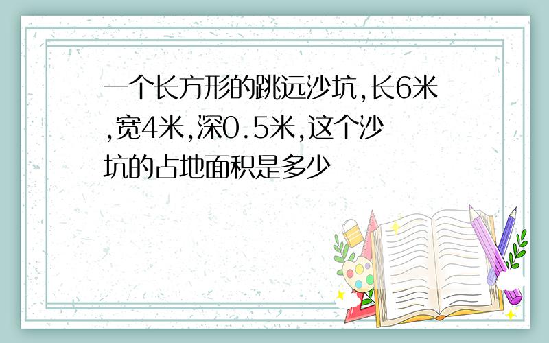 一个长方形的跳远沙坑,长6米,宽4米,深0.5米,这个沙坑的占地面积是多少