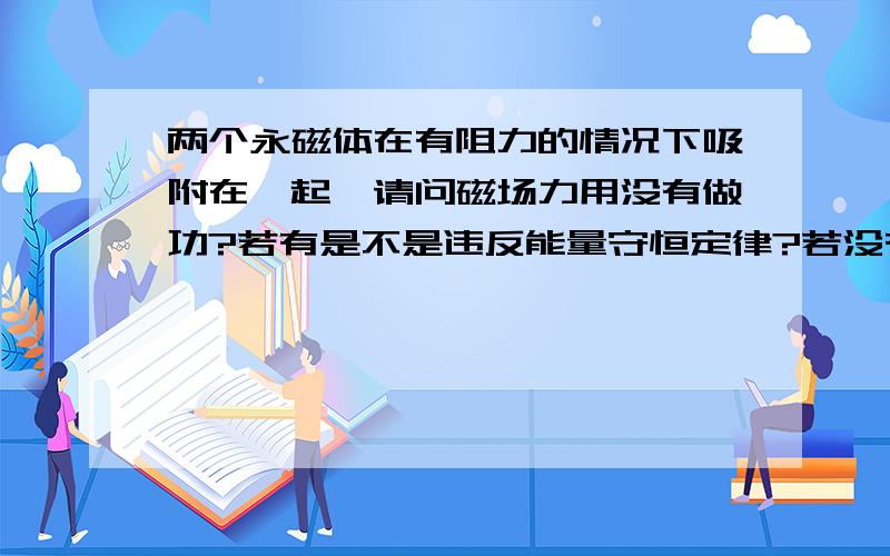 两个永磁体在有阻力的情况下吸附在一起,请问磁场力用没有做功?若有是不是违反能量守恒定律?若没有又是什么力克服阻力让两磁体吸附在一起?