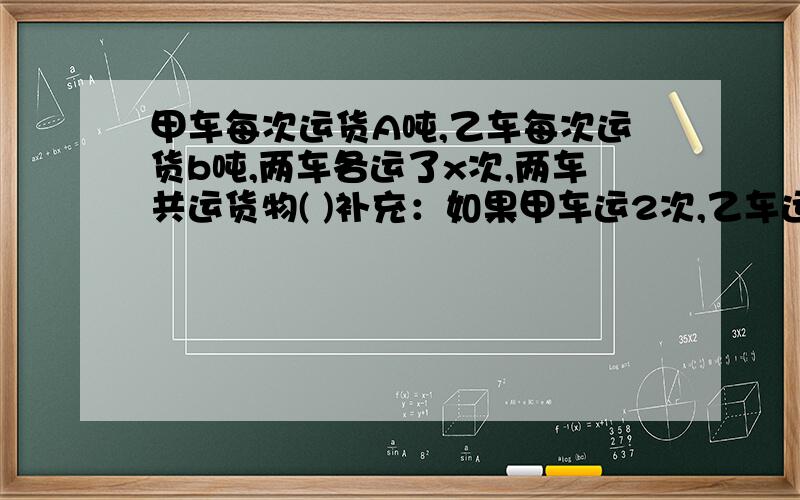 甲车每次运货A吨,乙车每次运货b吨,两车各运了x次,两车共运货物( )补充：如果甲车运2次,乙车运5次,那么,乙车比甲车运的总重量多（）吨?