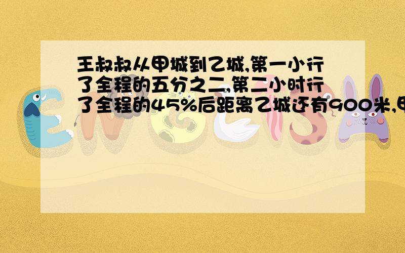 王叔叔从甲城到乙城,第一小行了全程的五分之二,第二小时行了全程的45%后距离乙城还有900米,甲、乙两城相距多少千米?（五分钟之内）