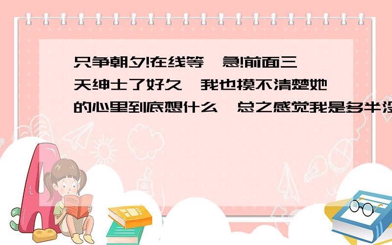 只争朝夕!在线等,急!前面三天绅士了好久,我也摸不清楚她的心里到底想什么,总之感觉我是多半没得机会了.因为昨天做的不是很好,非常的被动.今天给她电话,她说明天去云南旅游了,我要送她