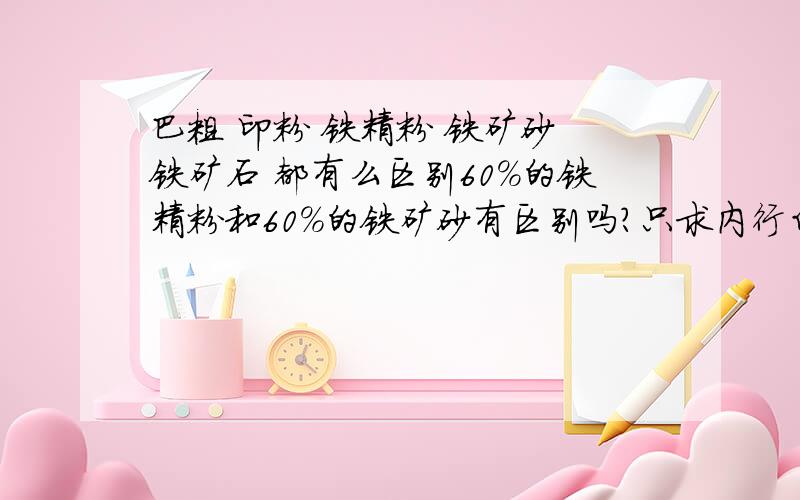 巴粗 印粉 铁精粉 铁矿砂 铁矿石 都有么区别60%的铁精粉和60%的铁矿砂有区别吗?只求内行白话解释,不要黏贴的文书