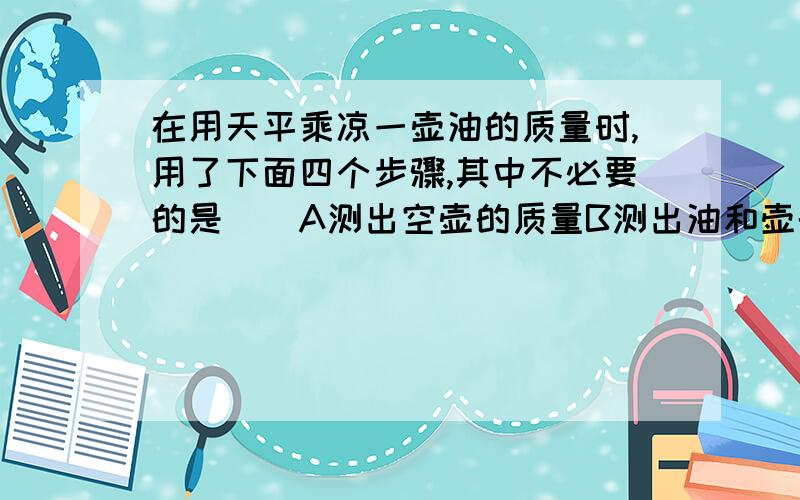 在用天平乘凉一壶油的质量时,用了下面四个步骤,其中不必要的是（）A测出空壶的质量B测出油和壶的总质量C测出把油倒出之后的质量D计算出油的质量