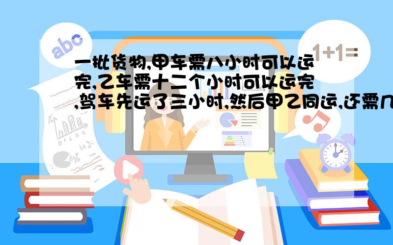 一批货物,甲车需八小时可以运完,乙车需十二个小时可以运完,驾车先运了三小时,然后甲乙同运,还需几小时能运完