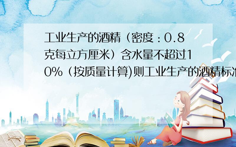 工业生产的酒精（密度：0.8克每立方厘米）含水量不超过10%（按质量计算)则工业生产的酒精标准是多少顺便问 酒精加水密度变大变小