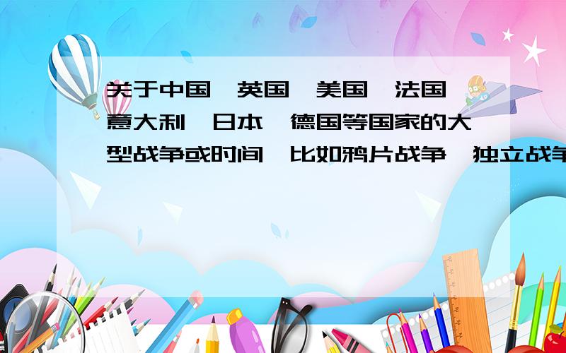 关于中国、英国、美国、法国、意大利、日本、德国等国家的大型战争或时间,比如鸦片战争、独立战争等最好列个时间轴出来,还有牵扯到的国家和结果等事件越多加分越多!