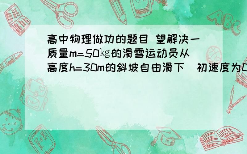 高中物理做功的题目 望解决一质量m=50㎏的滑雪运动员从高度h=30m的斜坡自由滑下（初速度为0）斜坡的倾角θ=37°,滑雪与雪面滑动摩擦因素μ=0.1  问：1.所受几个力所做的功是多少?2.合理做了