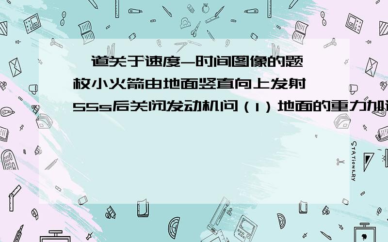 一道关于速度-时间图像的题一枚小火箭由地面竖直向上发射,55s后关闭发动机问（1）地面的重力加速度g=（ ）ms-1（2）火箭上升的最大高度h=（ ）m(3)火箭的整个飞行时间t=（ ）s这是图