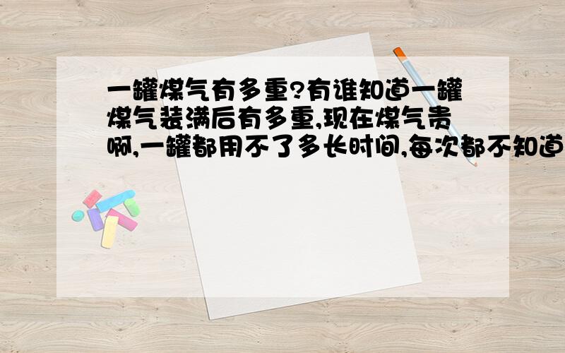 一罐煤气有多重?有谁知道一罐煤气装满后有多重,现在煤气贵啊,一罐都用不了多长时间,每次都不知道他们加得足不足份量?现在奸商也多了!