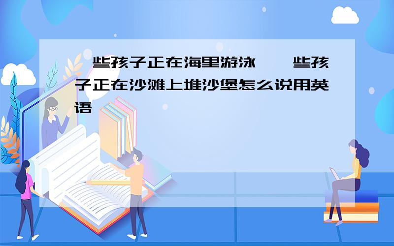 一些孩子正在海里游泳,一些孩子正在沙滩上堆沙堡怎么说用英语