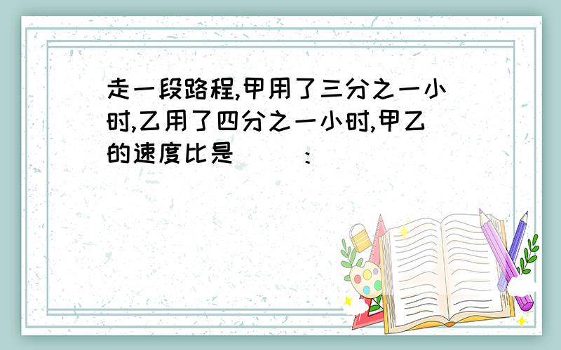 走一段路程,甲用了三分之一小时,乙用了四分之一小时,甲乙的速度比是（ ）：（ ）