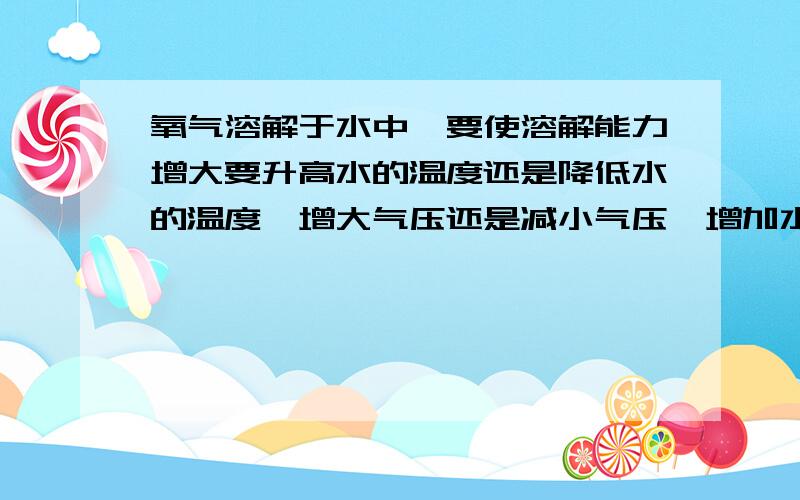 氧气溶解于水中,要使溶解能力增大要升高水的温度还是降低水的温度,增大气压还是减小气压,增加水量和不断搅拌行吗?