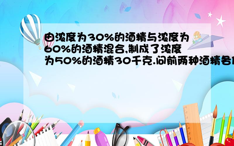 由浓度为30%的酒精与浓度为60%的酒精混合,制成了浓度为50%的酒精30千克.问前两种酒精各使用了多少?