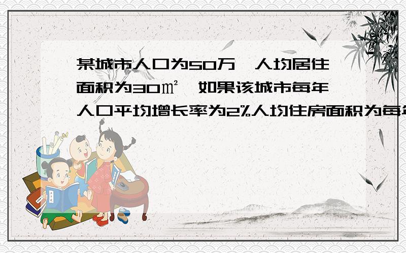 某城市人口为50万,人均居住面积为30㎡,如果该城市每年人口平均增长率为2%人均住房面积为每年5％则每年住房面积将增加多少好的再给分......