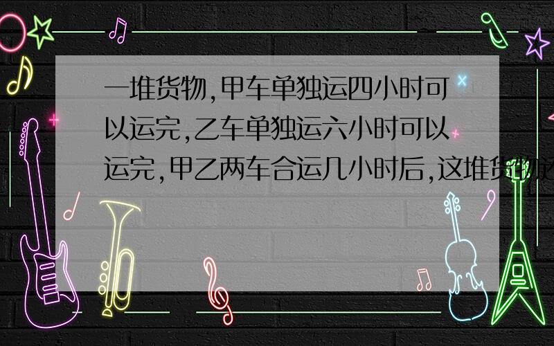 一堆货物,甲车单独运四小时可以运完,乙车单独运六小时可以运完,甲乙两车合运几小时后,这堆货物还剩八分之三没运走?一只桶装了半桶油,倒出油的八分之五后,还剩十二千克油,这只桶能装