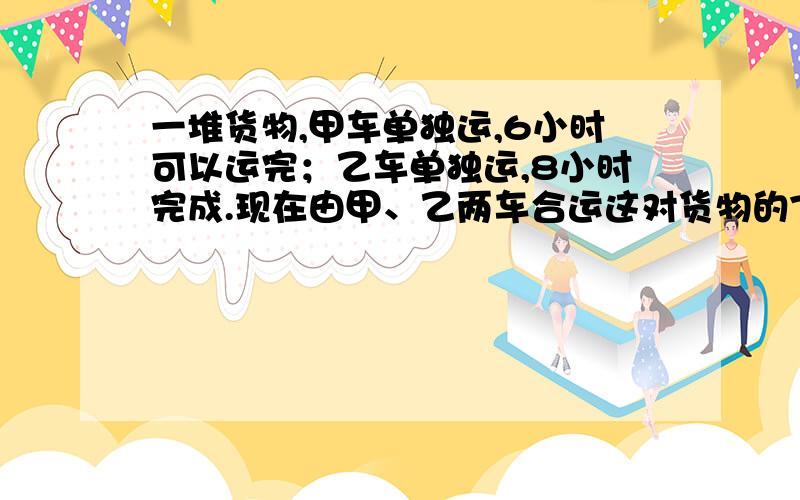 一堆货物,甲车单独运,6小时可以运完；乙车单独运,8小时完成.现在由甲、乙两车合运这对货物的7/8,需要多少小时?（2）李娟和黄倩同时分别从甲乙两地相向而行,李娟每小时行6千米,黄倩每小