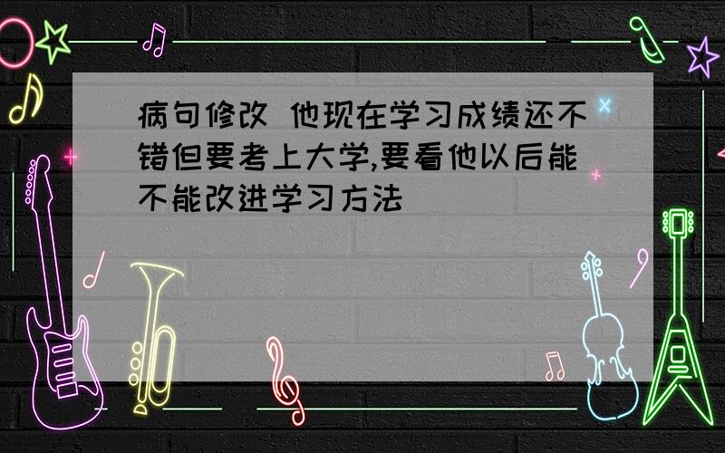 病句修改 他现在学习成绩还不错但要考上大学,要看他以后能不能改进学习方法