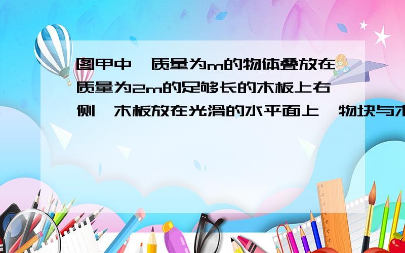 图甲中,质量为m的物体叠放在质量为2m的足够长的木板上右侧,木板放在光滑的水平面上,物块与木板之间的动摩为0.2,在木板上施加F,在0-3s内F的变化如乙图所示,图中F以mg为单位,求在1s,1.5s,2s,3s