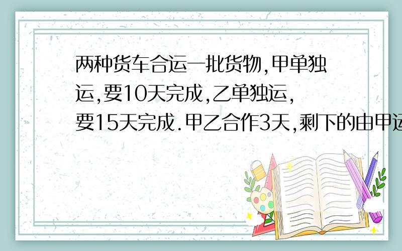 两种货车合运一批货物,甲单独运,要10天完成,乙单独运,要15天完成.甲乙合作3天,剩下的由甲运完,还要多少