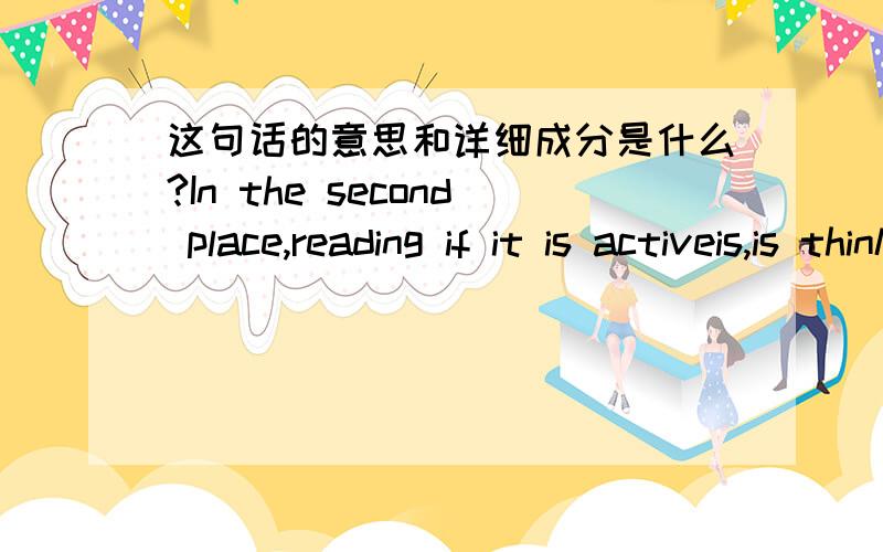 这句话的意思和详细成分是什么?In the second place,reading if it is activeis,is thinking,and thinking tends to express itself in words.是这句，句子的成分是什么In the second place,reading if it is active,is thinking,and thinkin