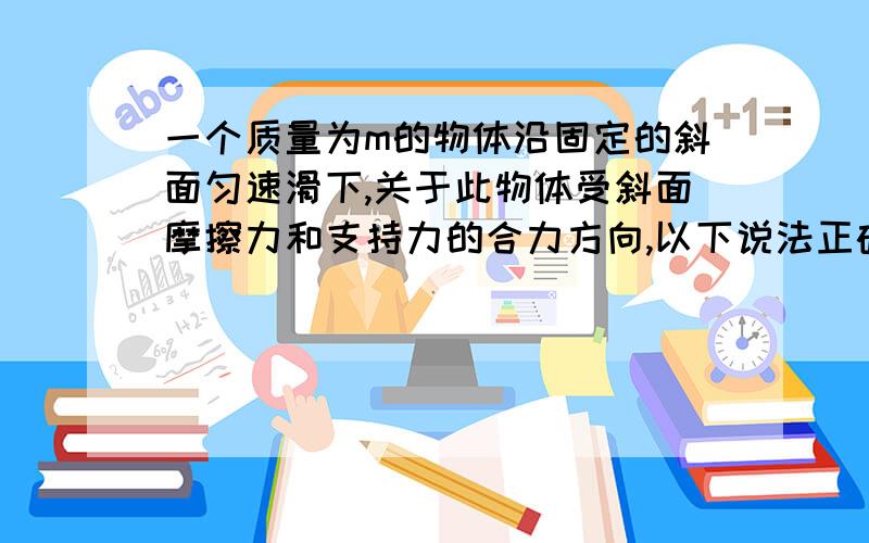 一个质量为m的物体沿固定的斜面匀速滑下,关于此物体受斜面摩擦力和支持力的合力方向,以下说法正确的是：C.竖直向上：D.竖直向下我觉得是C,可是答案上是D.