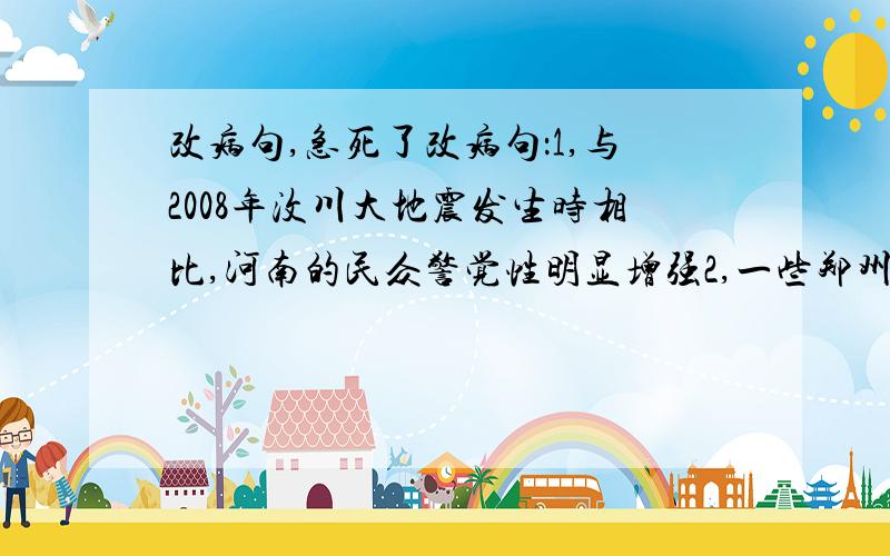 改病句,急死了改病句：1,与2008年汶川大地震发生时相比,河南的民众警觉性明显增强2,一些郑州市民不停向身边人员打探地震消息,人们惊恐而不惊觉3,另一方面派出由3个专家和技术人员组成