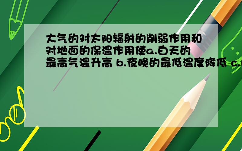 大气的对太阳辐射的削弱作用和对地面的保温作用使a.白天的最高气温升高 b.夜晚的最低温度降低 c.白天的最高气温降低 d.夜晚的最低温度升高单选题