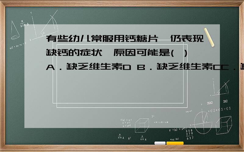 有些幼儿常服用钙糖片,仍表现缺钙的症状,原因可能是( ）A．缺乏维生素D B．缺乏维生素CC．缺乏铁元素 D．缺乏蛋白质我认为是D．因为含钙的食物主要是肉,蛋和奶．而这三种食物又是蛋白