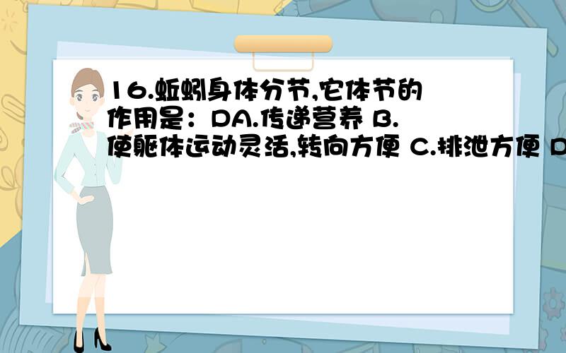 16.蚯蚓身体分节,它体节的作用是：DA.传递营养 B.使躯体运动灵活,转向方便 C.排泄方便 D.保持体温恒定17.大雨过后,可以看到许多蚯蚓爬到地面上来,这是由于：CA.蚯蚓喜欢水多的环境 B.雨后地