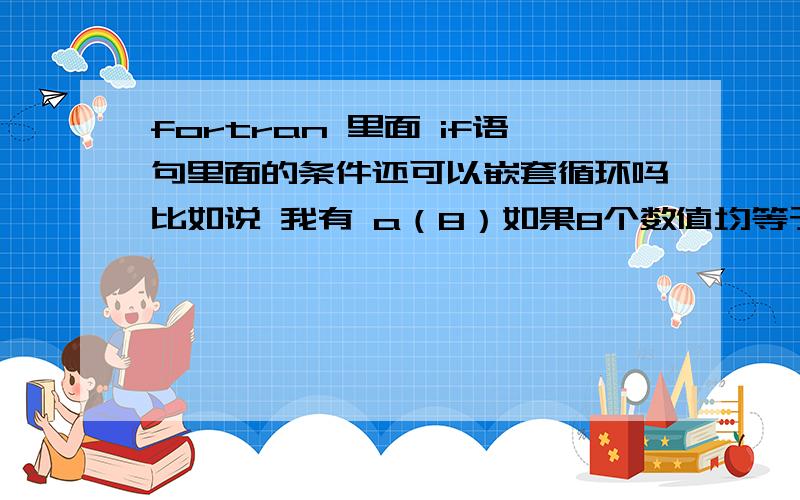 fortran 里面 if语句里面的条件还可以嵌套循环吗比如说 我有 a（8）如果8个数值均等于0 则进行下一步能用 if(do i=1,8 a(i)==0)then反正我知道这么写不对 正确的应该怎么写呢?