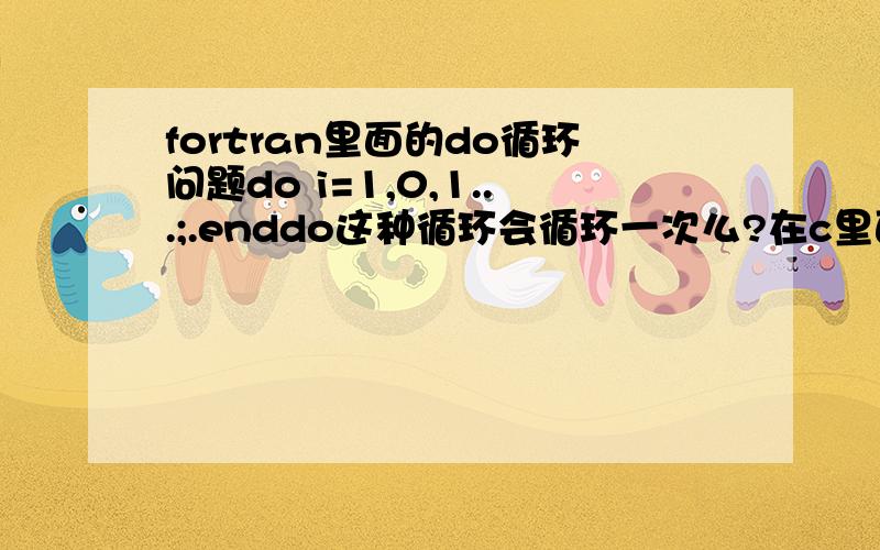 fortran里面的do循环问题do i=1,0,1...;.enddo这种循环会循环一次么?在c里面第一次循环前就要判断,所以上面一次也不会循环,在fortran里面是什么样子?