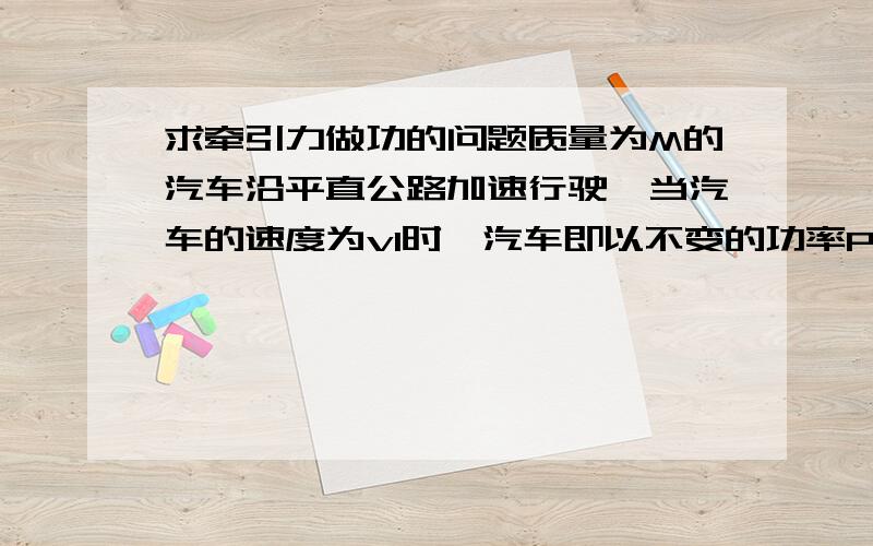 求牵引力做功的问题质量为M的汽车沿平直公路加速行驶,当汽车的速度为v1时,汽车即以不变的功率P继续行驶,经过距离S,速度达到最大值v2,设汽车行驶过程中受到的阻力始终不变,求汽车的速度