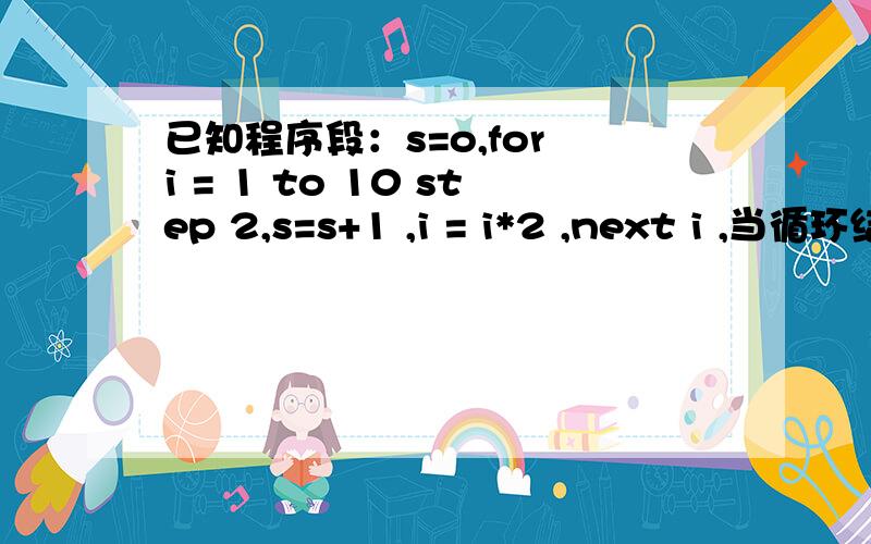 已知程序段：s=o,for i = 1 to 10 step 2,s=s+1 ,i = i*2 ,next i ,当循环结束时,i,s的值是多少? 求解!